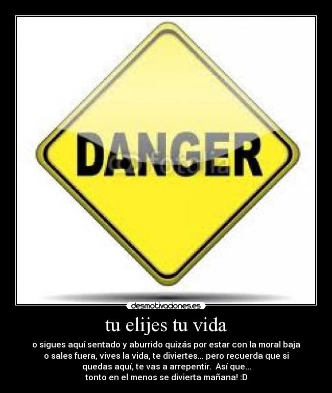 tu elijes tu vida - o sigues aquí sentado y aburrido quizás por estar con la moral baja
o sales fuera, vives la vida, te diviertes... pero recuerda que si
quedas aquí, te vas a arrepentir. Así que...
tonto en el menos se divierta mañana! :D