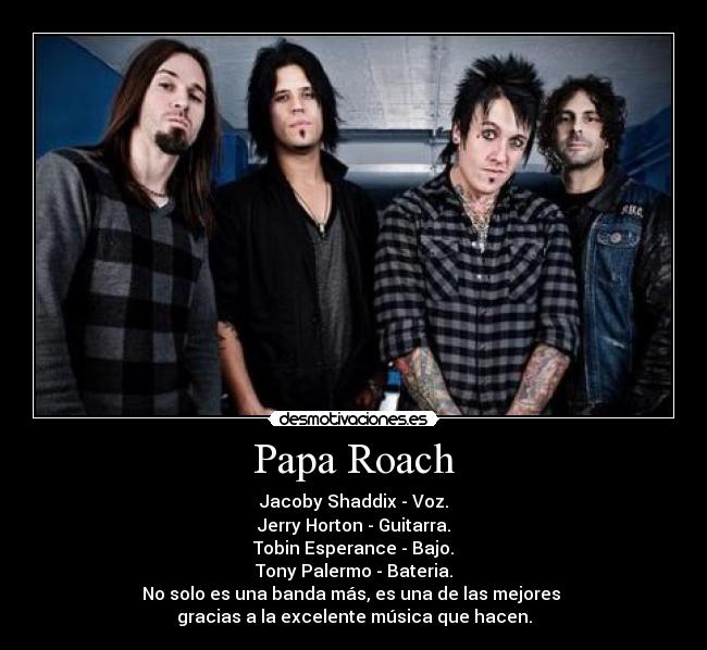 Papa Roach - Jacoby Shaddix - Voz.
Jerry Horton - Guitarra.
Tobin Esperance - Bajo.
Tony Palermo - Bateria.
No solo es una banda más, es una de las mejores 
gracias a la excelente música que hacen.