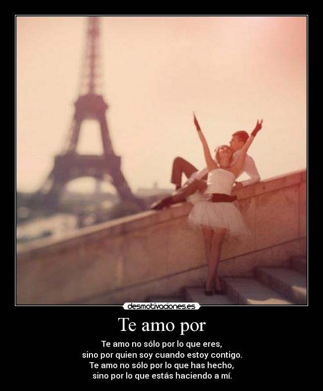 Te amo por - Te amo no sólo por lo que eres,
sino por quien soy cuando estoy contigo.
Te amo no sólo por lo que has hecho,
sino por lo que estás haciendo a mí.