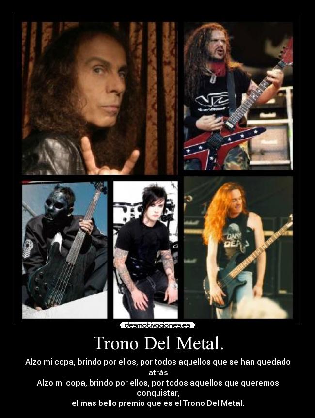 Trono Del Metal. - Alzo mi copa, brindo por ellos, por todos aquellos que se han quedado atrás
Alzo mi copa, brindo por ellos, por todos aquellos que queremos conquistar,
el mas bello premio que es el Trono Del Metal.