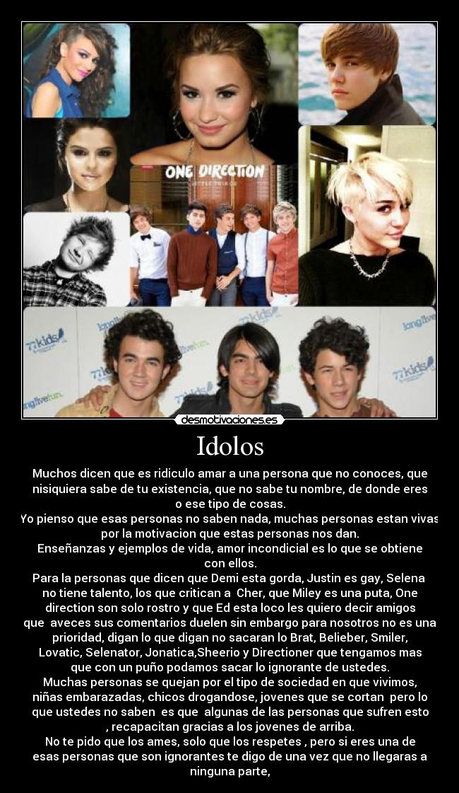 Idolos - Muchos dicen que es ridiculo amar a una persona que no conoces, que
nisiquiera sabe de tu existencia, que no sabe tu nombre, de donde eres
o ese tipo de cosas.
Yo pienso que esas personas no saben nada, muchas personas estan vivas
por la motivacion que estas personas nos dan.
Enseñanzas y ejemplos de vida, amor incondicial es lo que se obtiene
con ellos.
Para la personas que dicen que Demi esta gorda, Justin es gay, Selena 
no tiene talento, los que critican a  Cher, que Miley es una puta, One
direction son solo rostro y que Ed esta loco les quiero decir amigos
que  aveces sus comentarios duelen sin embargo para nosotros no es una
prioridad, digan lo que digan no sacaran lo Brat, Belieber, Smiler,
Lovatic, Selenator, Jonatica,Sheerio y Directioner que tengamos mas
que con un puño podamos sacar lo ignorante de ustedes.
Muchas personas se quejan por el tipo de sociedad en que vivimos,
niñas embarazadas, chicos drogandose, jovenes que se cortan  pero lo
que ustedes no saben  es que  algunas de las personas que sufren esto
, recapacitan gracias a los jovenes de arriba.
No te pido que los ames, solo que los respetes , pero si eres una de
esas personas que son ignorantes te digo de una vez que no llegaras a
ninguna parte,