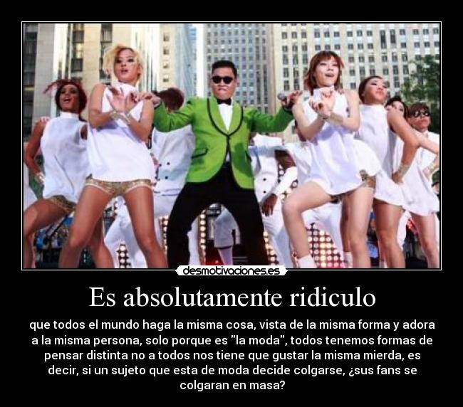 Es absolutamente ridiculo - que todos el mundo haga la misma cosa, vista de la misma forma y adora
a la misma persona, solo porque es la moda, todos tenemos formas de
pensar distinta no a todos nos tiene que gustar la misma mierda, es
decir, si un sujeto que esta de moda decide colgarse, ¿sus fans se
colgaran en masa?