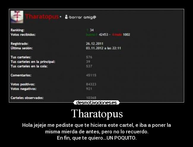 Tharatopus - Hola jejeje me pediste que te hiciera este cartel, e iba a poner la
misma mierda de antes, pero no lo recuerdo.
En fin, que te quiero...UN POQUITO.