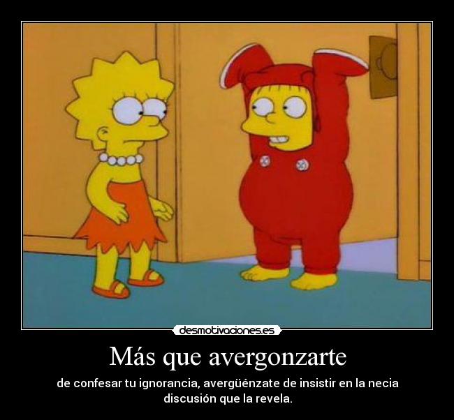 Más que avergonzarte - de confesar tu ignorancia, avergüénzate de insistir en la necia discusión que la revela.