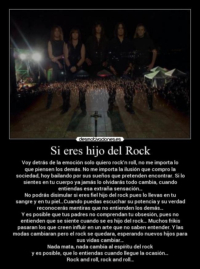 Si eres hijo del Rock - Voy detrás de la emoción solo quiero rock‘n roll, no me importa lo
que piensen los demás. No me importa la ilusión que compro la
sociedad, hoy bailando por sus sueños que pretenden encontrar. Si lo
sientes en tu cuerpo ya jamás lo olvidarás todo cambia, cuando
entiendas esa extraña sensación…
No podrás disimular si eres fiel hijo del rock pues lo llevas en tu
sangre y en tu piel…Cuando puedas escuchar su potencia y su verdad
reconocerás mentiras que no entienden los demás…
Y es posible que tus padres no comprendan tu obsesión, pues no
entienden que se siente cuando se es hijo del rock… Muchos frikis
pasaran los que creen influir en un arte que no saben entender. Y las
modas cambiaran pero el rock se quedara, esperando nuevos hijos para
sus vidas cambiar…
Nada mata, nada cambia al espíritu del rock
y es posible, que lo entiendas cuando llegue la ocasión…
Rock and roll, rock and roll…