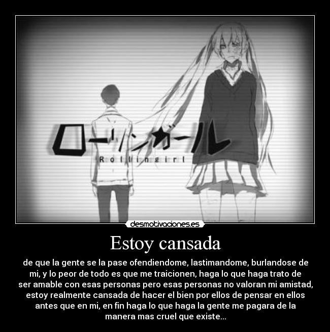 Estoy cansada - de que la gente se la pase ofendiendome, lastimandome, burlandose de
mi, y lo peor de todo es que me traicionen, haga lo que haga trato de
ser amable con esas personas pero esas personas no valoran mi amistad,
estoy realmente cansada de hacer el bien por ellos de pensar en ellos
antes que en mi, en fin haga lo que haga la gente me pagara de la
manera mas cruel que existe...