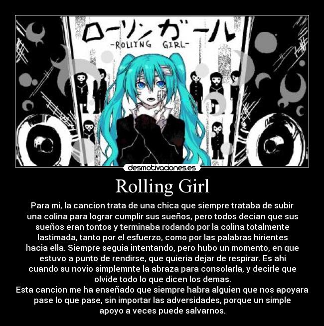 Rolling Girl - Para mi, la cancion trata de una chica que siempre trataba de subir
una colina para lograr cumplir sus sueños, pero todos decian que sus
sueños eran tontos y terminaba rodando por la colina totalmente
lastimada, tanto por el esfuerzo, como por las palabras hirientes
hacia ella. Siempre seguia intentando, pero hubo un momento, en que
estuvo a punto de rendirse, que quieria dejar de respirar. Es ahi
cuando su novio simplemnte la abraza para consolarla, y decirle que
olvide todo lo que dicen los demas.
Esta cancion me ha enseñado que siempre habra alguien que nos apoyara
pase lo que pase, sin importar las adversidades, porque un simple
apoyo a veces puede salvarnos.