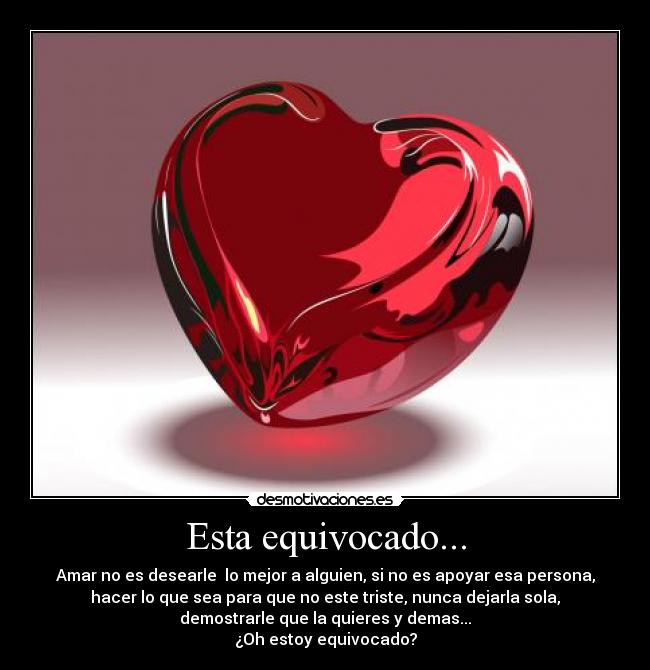 Esta equivocado... - Amar no es desearle lo mejor a alguien, si no es apoyar esa persona,
hacer lo que sea para que no este triste, nunca dejarla sola,
demostrarle que la quieres y demas...
¿Oh estoy equivocado?