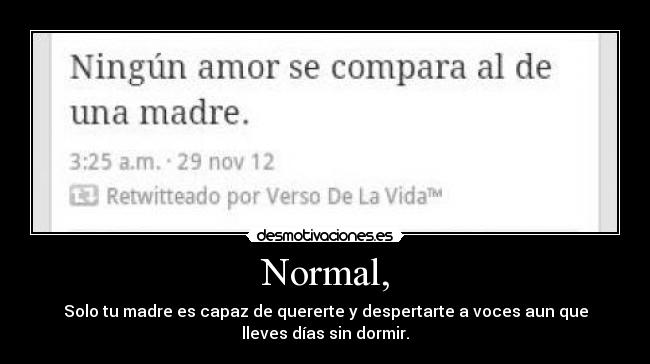 Normal, - Solo tu madre es capaz de quererte y despertarte a voces aun que
lleves días sin dormir.