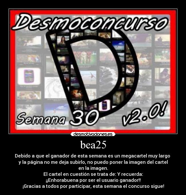 bea25 - Debido a que el ganador de esta semana es un megacartel muy largo
y la página no me deja subirlo, no puedo poner la imagen del cartel en la imagen.
El cartel en cuestión se trata de: Y recuerda:
¡¡Enhorabuena por ser el usuario ganador!!
¡Gracias a todos por participar, esta semana el concurso sigue!