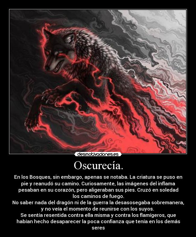 Oscurecía. - En los Bosques, sin embargo, apenas se notaba. La criatura se puso en
pie y reanudó su camino. Curiosamente, las imágenes del inflama
pesaban en su corazón, pero aligeraban sus pies. Cruzó en soledad
los caminos de fuego.
No saber nada del dragón ni de la guerra la desasosegaba sobremanera,
y no veía el momento de reunirse con los suyos. 
Se sentía resentida contra ella misma y contra los flamígeros, que
habían hecho desaparecer la poca confianza que tenía en los demás
seres