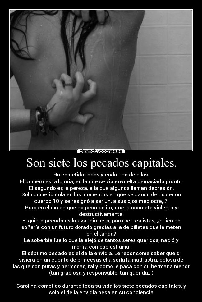 Son siete los pecados capitales. - Ha cometido todos y cada uno de ellos.
El primero es la lujuria, en la que se vio envuelta demasiado pronto.
El segundo es la pereza, a la que algunos llaman depresión.
Solo cometió gula en los momentos en que se cansó de no ser un
cuerpo 10 y se resignó a ser un, a sus ojos mediocre, 7.
Raro es el día en que no peca de ira, que la acomete violenta y
destructivamente.
El quinto pecado es la avaricia pero, para ser realistas, ¿quién no
soñaría con un futuro dorado gracias a la de billetes que le meten
en el tanga?
La soberbia fue lo que la alejó de tantos seres queridos; nació y
morirá con ese estigma.
El séptimo pecado es el de la envidia. Le reconcome saber que si
viviera en un cuento de princesas ella sería la madrastra, celosa de
las que son puras y hermosas, tal y como le pasa con su hermana menor
(tan graciosa y responsable, tan querida...)
 
Carol ha cometido durante toda su vida los siete pecados capitales, y
solo el de la envidia pesa en su conciencia