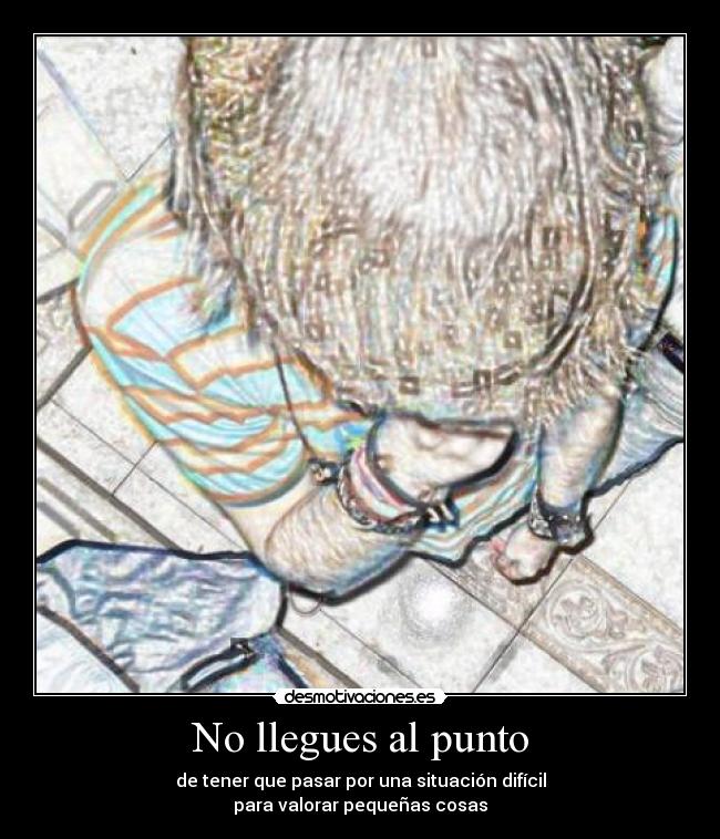 No llegues al punto - de tener que pasar por una situación difícil
para valorar pequeñas cosas