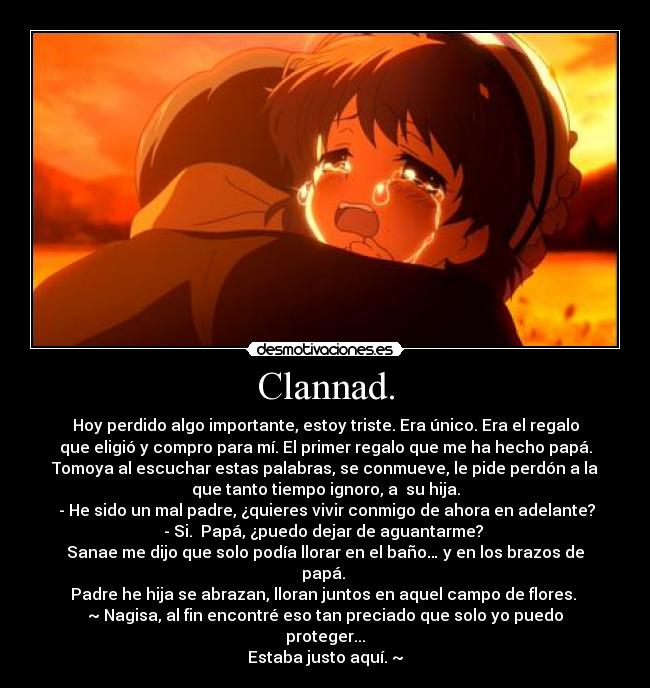 Clannad. - Hoy perdido algo importante, estoy triste. Era único. Era el regalo
que eligió y compro para mí. El primer regalo que me ha hecho papá.
Tomoya al escuchar estas palabras, se conmueve, le pide perdón a la
que tanto tiempo ignoro, a su hija.
- He sido un mal padre, ¿quieres vivir conmigo de ahora en adelante?
- Si. Papá, ¿puedo dejar de aguantarme?
Sanae me dijo que solo podía llorar en el baño… y en los brazos de
papá.
Padre he hija se abrazan, lloran juntos en aquel campo de flores.
~ Nagisa, al fin encontré eso tan preciado que solo yo puedo
proteger...
Estaba justo aquí. ~
