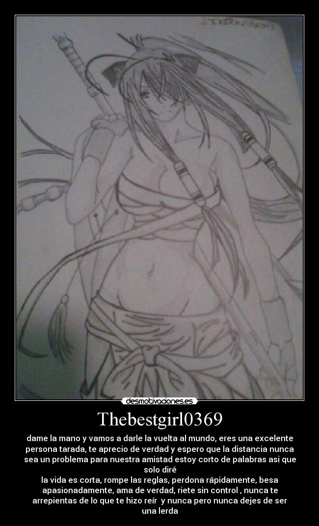 Thebestgirl0369 - dame la mano y vamos a darle la vuelta al mundo, eres una excelente
persona tarada, te aprecio de verdad y espero que la distancia nunca
sea un problema para nuestra amistad estoy corto de palabras asi que
solo diré
la vida es corta, rompe las reglas, perdona rápidamente, besa
apasionadamente, ama de verdad, riete sin control , nunca te
arrepientas de lo que te hizo reír y nunca pero nunca dejes de ser
una lerda