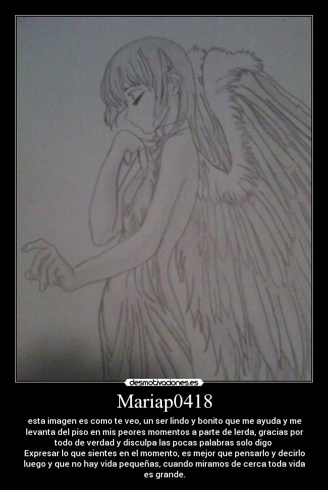 Mariap0418 - esta imagen es como te veo, un ser lindo y bonito que me ayuda y me
levanta del piso en mis peores momentos a parte de lerda, gracias por
todo de verdad y disculpa las pocas palabras solo digo
Expresar lo que sientes en el momento, es mejor que pensarlo y decirlo
luego y que no hay vida pequeñas, cuando miramos de cerca toda vida
es grande.