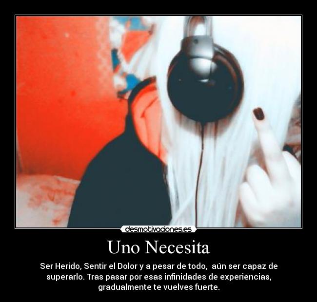 Uno Necesita - Ser Herido, Sentir el Dolor y a pesar de todo, aún ser capaz de
superarlo. Tras pasar por esas infinidades de experiencias,
gradualmente te vuelves fuerte.