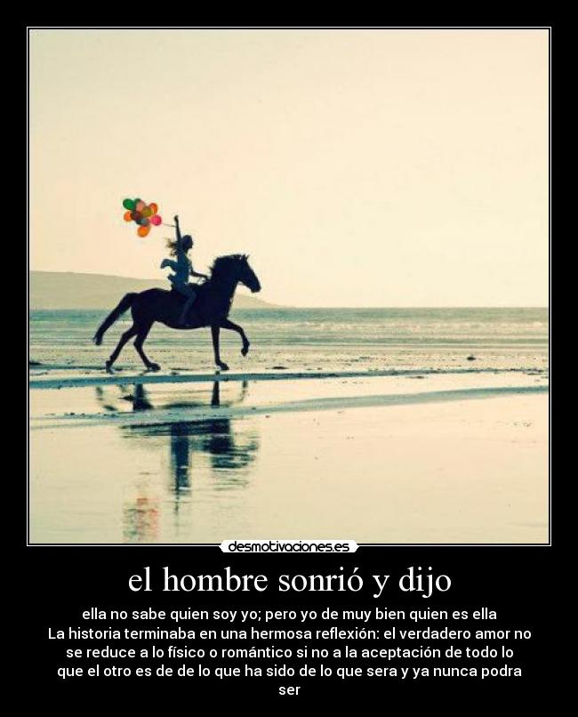 el hombre sonrió y dijo - ella no sabe quien soy yo; pero yo de muy bien quien es ella
La historia terminaba en una hermosa reflexión: el verdadero amor no
se reduce a lo físico o romántico si no a la aceptación de todo lo
que el otro es de de lo que ha sido de lo que sera y ya nunca podra
ser