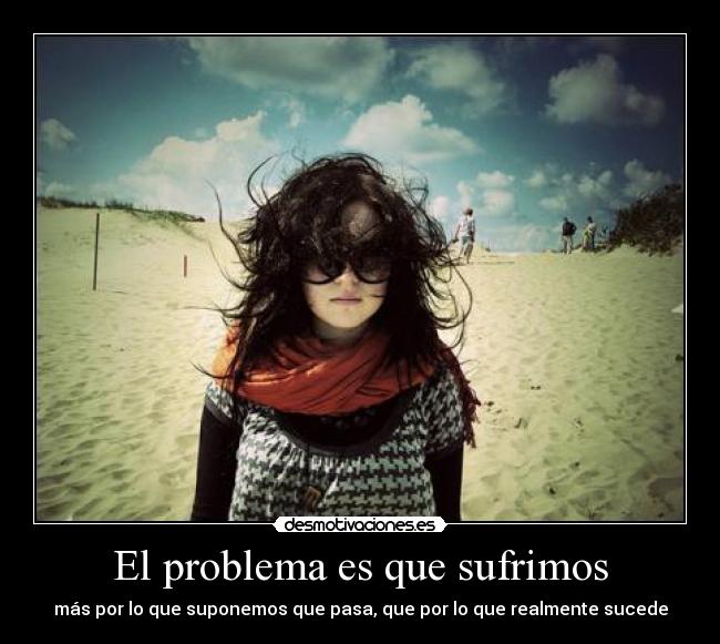 El problema es que sufrimos - más por lo que suponemos que pasa, que por lo que realmente sucede