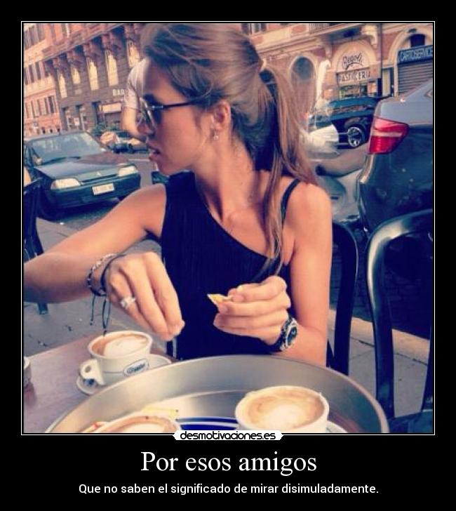 Por esos amigos - Que no saben el significado de mirar disimuladamente.