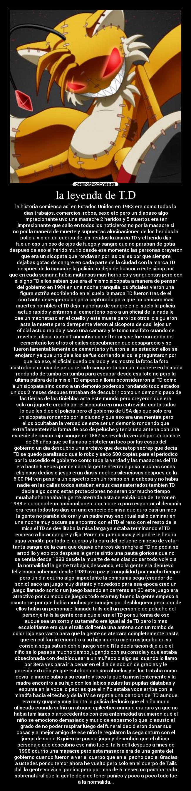 la leyenda de T.D - la historia comiensa asi en Estados Unidos en 1983 era como todos lo
dias trabajos, comercios, robos, sexo etc pero un diapaso algo
imprecionante uvo una masacre 2 heridos y 5 muertos era tan
impresionante que salio en todos los noticieros no por la masacre si
no por la manera de muerte y supuestas alucinaciones de los heridos la
policia vio en un cuerpo de los heridos la marca TD y el herido dijo
fue un oso un oso de ojos de fuego y sangre que no paraban de gotia
despues de eso el herido murio desde ese momento las personas creyeron
que era un sicopata que rondavan por las calles por que siempre
dejabas gotas de sangre en cada parte de la ciudad con la marca TD
despues de la masacre la policia no dejo de buscar a este sicop por
que en cada semana habia matansas mas horribles y sangrientas pero con
el signo TD ellos sabian que era el mismo sicopata a manera de pensar
del gobierno en 1984 en una noche tranquila los oficiales vieron una
figura extrña escribiendo en el suelo la marca TD fueron tras de el
con tanta desesperacion para capturarlo para que no causara mas
muertes horribles el TD dejo manchas de sangre en el suelo la policia
actuo rapido y entraron al cementerio pero a un oficial de la nada le
cae un machetaso en el cuello y este muere pero los otros lo siguieron
asta la muerte pero derrepente vieron al sicopota de casi lejos un
oficial actuo rapido y saco una camara y le tomo una foto cuando se
revelo el oficial quedo traumatisado del terror y se fue corriendo del
cementerio los otros oficiales descubrieron que desaparecio y se
fueron lamentablemente de cementerio y fueron a las estacion ellos se
enojaron ya que uno de ellos se fue corriendo ellos le preguntaron por
que iso eso, el oficial quedo callado y les mostro la fotos la foto
mostraba a un oso de peluche todo sangriento con un machete en la mano
rondando de tumba en tumba para escapar desde esa foto no pero la
ultima palbra de la mis el TD empeso a llorar sconsideraron al TD como
a un sicopata sino como a un demonio poderoso rondando todo estados
unidos 2 meses despues trataban de descubrir como un demonio paso de
las tierras de las tinieblas asta este mundo pero creyeron que era
solo un juguete creado por el sicopata en una entrevista conto todos
lo que les dice el policia pero el gobierno de USA dijo que solo era
un sicopata rondando por la ciudad y que eso era una mentira pero
ellos ocultaban la verdad de este ser un demonio rondando que
extrañamentetenia forma de oso de peluche y tenia una antena con una
especie de rombo rojo sangre en 1887 se revelo la verdad por un hombre
de 26 años que se llamaba cristofer un loco por las cosas del
gobierno un dia descubrio una archivo que decia top secrep que decia
TD se quedo paralisado que lo robo y saco 500 copias para el periodico
por lo sucedido el gobierno conto tada la verdad y las masacres del TD
era hasta 6 veces por semana la gente aterrada puso muchas cosas
religiosas dedios o jesus eran dias y noches silenciosas despues de la
6:00 PM ven pasar a un espectro con un rombo en la cabesa y no habia
nadie en las calles todos estaban ensus casasaterrados tambien TD
decia algo como estas protecciones no seran por mucho tiempo
muahahahahahaha la gente aterrada asta se volvia loca del terror en
1988 en una cadena nacional acen una manera para espantar al demonio
era resar todos los dias en una especie de misa que duro casi un mes
la gente no paraba de orar y un padre muy espiritual salio caminar en
una noche muy oscura se encontro con el TD el reso con el resto de la
misa el TD se devilitaba la misa larga ya estaba terminando el TD
empeso a llorar sangre y dijo: Paren no puedo mas y el padre le hecho
agua vendita por todo el cuerpo y la cara del peluche empeso de votar
tanta sangre de la cara que dejava charcos de sangre el TD no podia se
arrodillo y exploto despues la gente sintio una pauta gloriosa que no
se sentia desde 1883 desde la muerte de ese clasico ser todo volvio a
la normalidad la gente trabajos,descanso, etc la gente era denuevo
feliz como sabemos desde 1989 uvo paz y tranqulidad por mucho tiempo
pero un dia ocurrio algo impactante la compañia sega (creador de
sonic) saco un juego muy distinto y novedoso para esa epoca creo un
juego llamado sonic r un juego basado en carreras en 3D este juego era
atractivo por su modo de juegos todo era muy bueno la gente empeso a
asustarse por que habia muchos personajes por desbloquear pero uno de
ellos habia un personaje llamado tails doll un personje de peluche del
personje tails la gente creia que el era el TD por su forma de oso
auque sea un zorro y su tamaño era igual al de TD pero lo mas
escalofriante era que el tails doll tenia una antena con un rombo de
color rojo eso vasto para que la gente se aterrara completamente hasta
que en california encontro a su hijo muerto mientras jugaba en su
consola sega saturn con el juego sonic R la declaracion dijo que el
niño se lo pasaba mucho tiempo jugando con su consola y que estaba
obsecionada con desbloquear a un muñeco o algo asi cuando lo llamo
por 3era ves para ir a cenar en el dia de accion de gracias y le
parecio extraño ya que estaban con sus abuelos y el los trataba como
devia la madre subio a su cuarto y toco la puerta insistentemente y la
madre encontro a su hijo con los labios azules las pupilas dilatabas y
espuma en la voca lo peor es que el niño estaba voca arriba con la
miradfa hacia el techo y de la TV se repetia una cancion del TD aunque
era muy guapa y muy bonita la policia deducio que el niño murio
afixeado cuando sufria un ataque epilectico aunque era raro ya que no
habia familiares o antecedentes con esa enfermedad asumieron que el
niño se emociono demasiado y murio de espasmo lo que lo asusto al
grado de no poder respirar luego del funeral decidieron donar sus
cosas y al mejor amigo de ese niño le regalaron la sega saturn con el
juego de sonic R quien se puso a jugar y descubrio que el ultimo
personaje que descubrio ese niño fue el tails doll despues a fines de
1998 ocurrio una masacre pero esta masacre era de una gente del
gobierno cuando fueron a ver el cuerpo que en el pecho decia: Gracias
a ustedes por su temor ahora he vuelto pero solo en el cuerpo de Tails
doll la gente volvio al panico pero por mas de 5 meses no pasaba nada
sobrenatural que la gente dejo de tener panico y poco a poco todo fue
a la normalida...