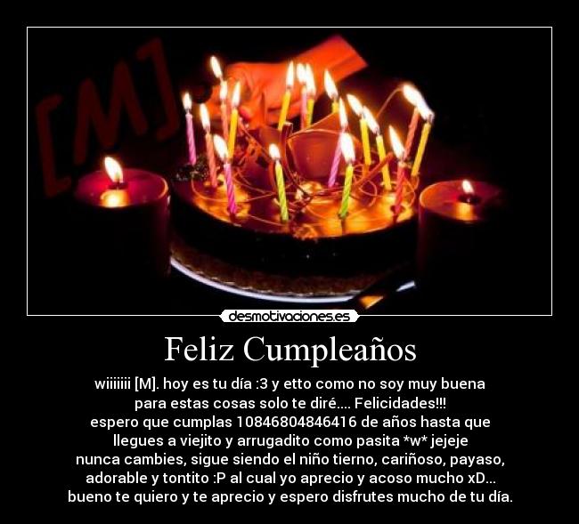 Feliz Cumpleaños - wiiiiiii [M]. hoy es tu día :3 y etto como no soy muy buena
para estas cosas solo te diré.... Felicidades!!!
espero que cumplas 10846804846416 de años hasta que
llegues a viejito y arrugadito como pasita *w* jejeje
nunca cambies, sigue siendo el niño tierno, cariñoso, payaso,
adorable y tontito :P al cual yo aprecio y acoso mucho xD...
bueno te quiero y te aprecio y espero disfrutes mucho de tu día.