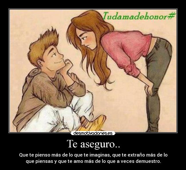 Te aseguro.. - Que te pienso más de lo que te imaginas, que te extraño más de lo
que piensas y que te amo más de lo que a veces demuestro.