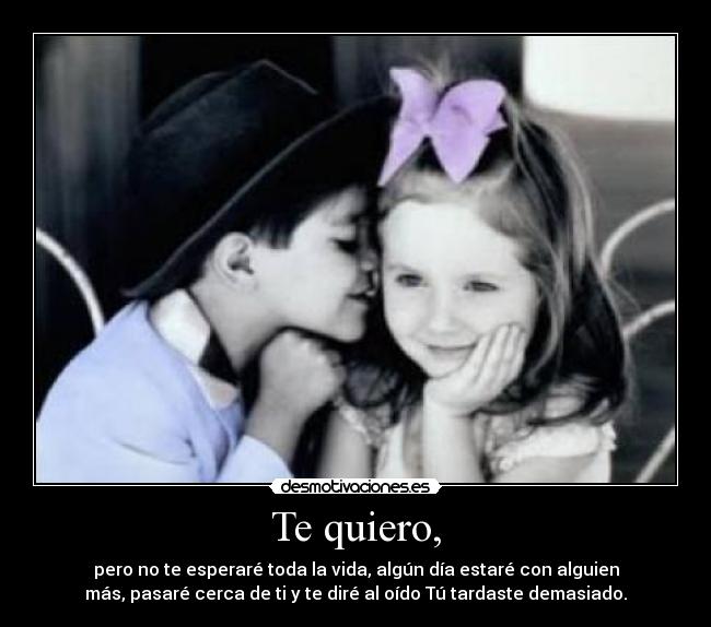 Te quiero, - pero no te esperaré toda la vida, algún día estaré con alguien
más, pasaré cerca de ti y te diré al oído Tú tardaste demasiado.