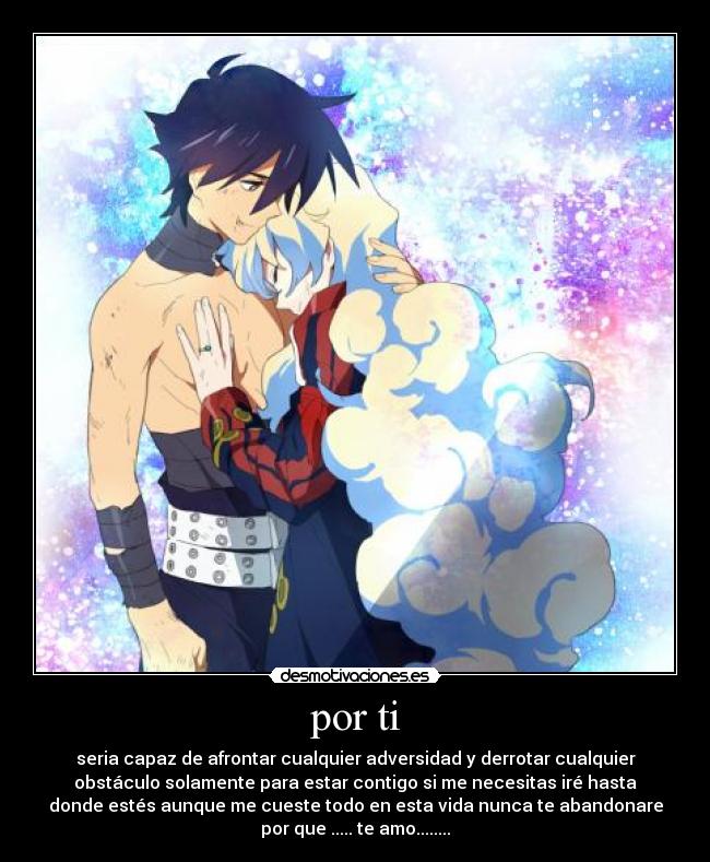 por ti - seria capaz de afrontar cualquier adversidad y derrotar cualquier
obstáculo solamente para estar contigo si me necesitas iré hasta
donde estés aunque me cueste todo en esta vida nunca te abandonare
por que ..... te amo........