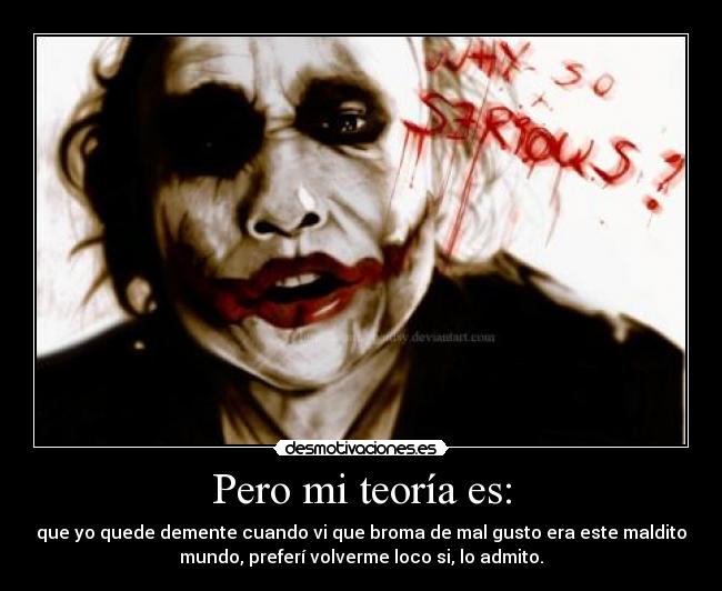 Pero mi teoría es: - que yo quede demente cuando vi que broma de mal gusto era este maldito
mundo, preferí volverme loco si, lo admito.