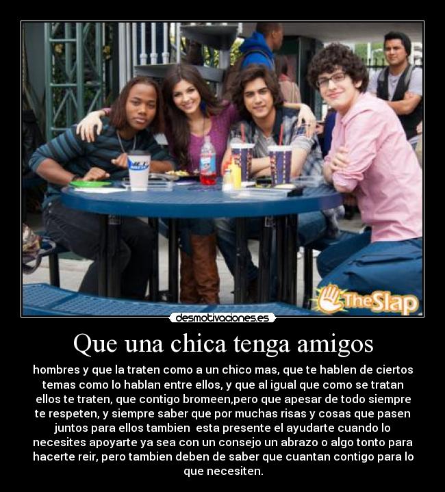 Que una chica tenga amigos - hombres y que la traten como a un chico mas, que te hablen de ciertos
temas como lo hablan entre ellos, y que al igual que como se tratan
ellos te traten, que contigo bromeen,pero que apesar de todo siempre
te respeten, y siempre saber que por muchas risas y cosas que pasen
juntos para ellos tambien esta presente el ayudarte cuando lo
necesites apoyarte ya sea con un consejo un abrazo o algo tonto para
hacerte reir, pero tambien deben de saber que cuantan contigo para lo
que necesiten.