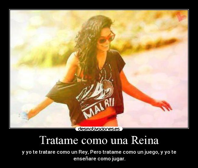 Tratame como una Reina - y yo te tratare como un Rey, Pero tratame como un juego, y yo te
enseñare como jugar.