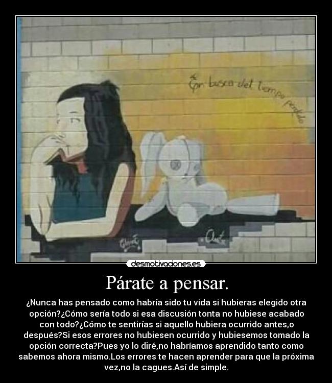 Párate a pensar. - ¿Nunca has pensado como habría sido tu vida si hubieras elegido otra
opción?¿Cómo sería todo si esa discusión tonta no hubiese acabado
con todo?¿Cómo te sentirías si aquello hubiera ocurrido antes,o
después?Si esos errores no hubiesen ocurrido y hubiesemos tomado la
opción correcta?Pues yo lo diré,no habríamos aprendido tanto como
sabemos ahora mismo.Los errores te hacen aprender para que la próxima
vez,no la cagues.Así de simple.