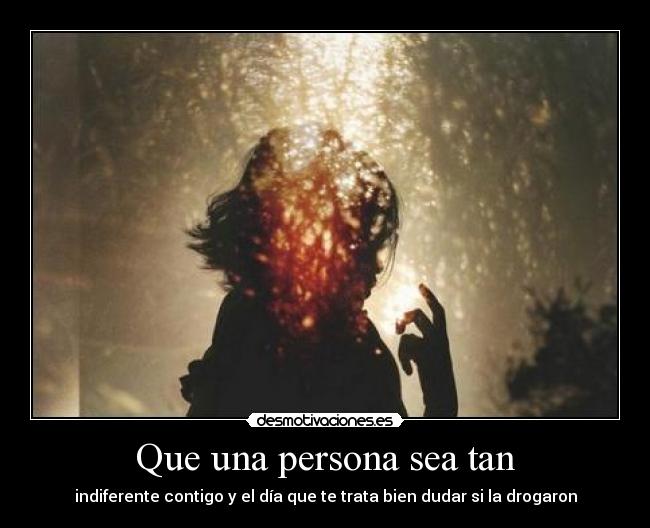 Que una persona sea tan - indiferente contigo y el día que te trata bien dudar si la drogaron