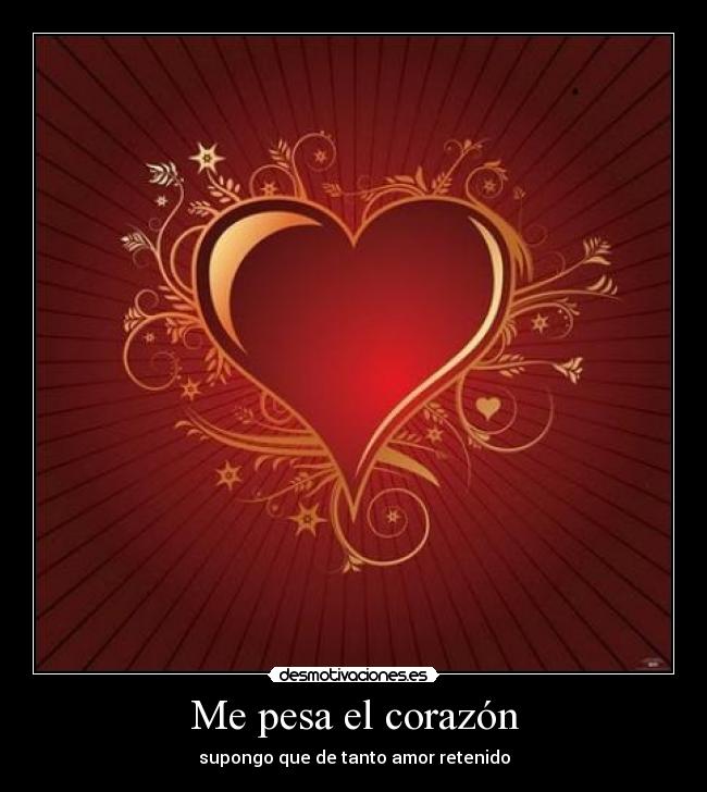 Me pesa el corazón - supongo que de tanto amor retenido