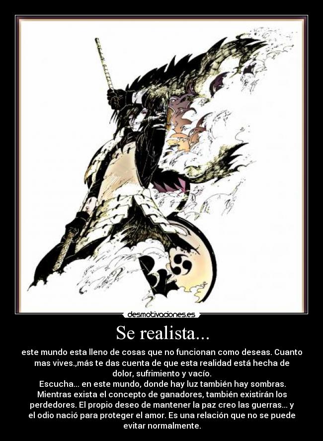 Se realista... - este mundo esta lleno de cosas que no funcionan como deseas. Cuanto
mas vives.,más te das cuenta de que esta realidad está hecha de
dolor, sufrimiento y vacío.
 Escucha... en este mundo, donde hay luz también hay sombras.
Mientras exista el concepto de ganadores, también existirán los
perdedores. El propio deseo de mantener la paz creo las guerras... y
el odio nació para proteger el amor. Es una relación que no se puede
evitar normalmente.