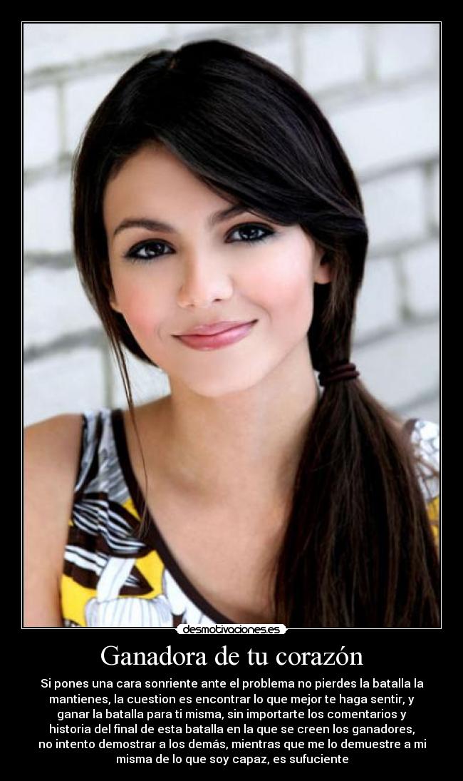 Ganadora de tu corazón - Si pones una cara sonriente ante el problema no pierdes la batalla la
mantienes, la cuestion es encontrar lo que mejor te haga sentir, y
ganar la batalla para ti misma, sin importarte los comentarios y
historia del final de esta batalla en la que se creen los ganadores,
no intento demostrar a los demás, mientras que me lo demuestre a mi
misma de lo que soy capaz, es sufuciente