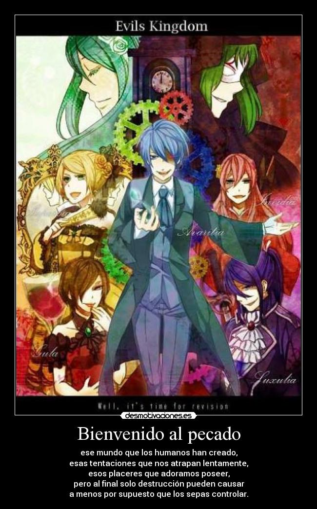 Bienvenido al pecado - ese mundo que los humanos han creado,
esas tentaciones que nos atrapan lentamente,
esos placeres que adoramos poseer,
pero al final solo destrucción pueden causar
a menos por supuesto que los sepas controlar.