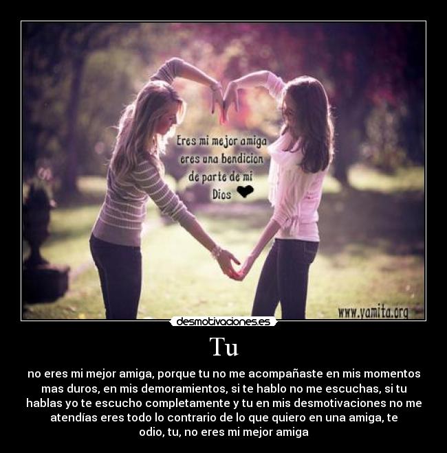 Tu - no eres mi mejor amiga, porque tu no me acompañaste en mis momentos
mas duros, en mis demoramientos, si te hablo no me escuchas, si tu
hablas yo te escucho completamente y tu en mis desmotivaciones no me
atendías eres todo lo contrario de lo que quiero en una amiga, te
odio, tu, no eres mi mejor amiga