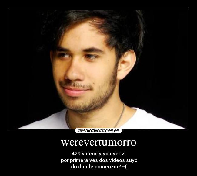 werevertumorro - 429 vídeos y yo ayer vi
por primera ves dos vídeos suyo
da donde comenzar? =(