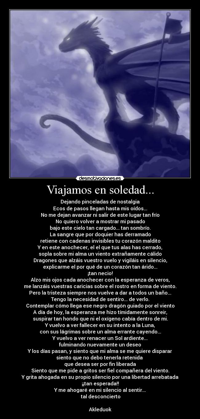 Viajamos en soledad... - Dejando pinceladas de nostalgia
Ecos de pasos llegan hasta mis oídos...
No me dejan avanzar ni salir de este lugar tan frío
No quiero volver a mostrar mi pasado
bajo este cielo tan cargado... tan sombrío.
La sangre que por doquier has derramado
retiene con cadenas invisibles tu corazón maldito
Y en este anochecer, el el que tus alas has cerrado,
sopla sobre mi alma un viento extrañamente cálido
Dragones que alzáis vuestro vuelo y vigiláis en silencio,
explicarme el por qué de un corazón tan árido...
¡tan necio!
Alzo mis ojos cada anochecer con la esperanza de veros,
me lanzáis vuestras caricias sobre el rostro en forma de viento.
Pero la tristeza siempre nos vuelve a dar a todos un baño...
Tengo la necesidad de sentiro... de verlo.
Contemplar cómo llega ese negro dragón guiado por el viento
A día de hoy, la esperanza me hizo tímidamente sonreir,
suspirar tan hondo que ni el oxígeno cabía dentro de mi.
Y vuelvo a ver fallecer en su intento a la Luna,
con sus lágrimas sobre un alma errante cayendo...
Y vuelvo a ver renacer un Sol ardiente...
fulminando nuevamente un deseo
Y los días pasan, y siento que mi alma se me quiere disparar
siento que no debo tenerla retenida 
que desea ser por fin liberada
Siento que me pide a gritos ser fiel compañera del viento.
Y grita ahogada en su propio silencio por una libertad arrebatada
¡¡tan esperada!!
Y me ahogaré en mi silencio al sentir...
 tal desconcierto

Akleduok