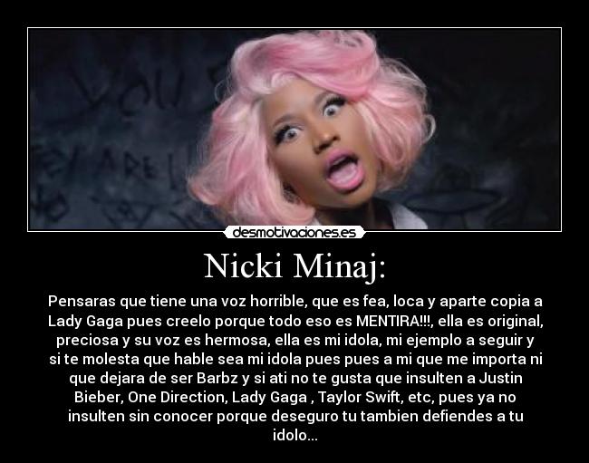 Nicki Minaj: - Pensaras que tiene una voz horrible, que es fea, loca y aparte copia a
Lady Gaga pues creelo porque todo eso es MENTIRA!!!, ella es original,
preciosa y su voz es hermosa, ella es mi idola, mi ejemplo a seguir y
si te molesta que hable sea mi idola pues pues a mi que me importa ni
que dejara de ser Barbz y si ati no te gusta que insulten a Justin
Bieber, One Direction, Lady Gaga , Taylor Swift, etc, pues ya no
insulten sin conocer porque deseguro tu tambien defiendes a tu
idolo...