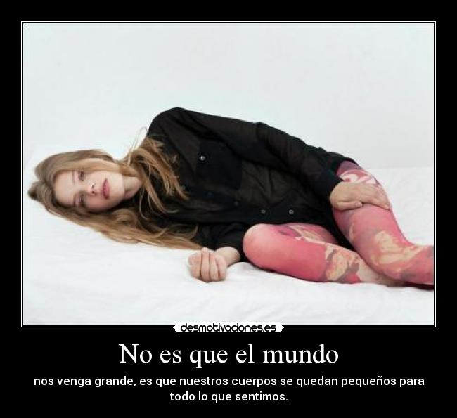 No es que el mundo - nos venga grande, es que nuestros cuerpos se quedan pequeños para
todo lo que sentimos.