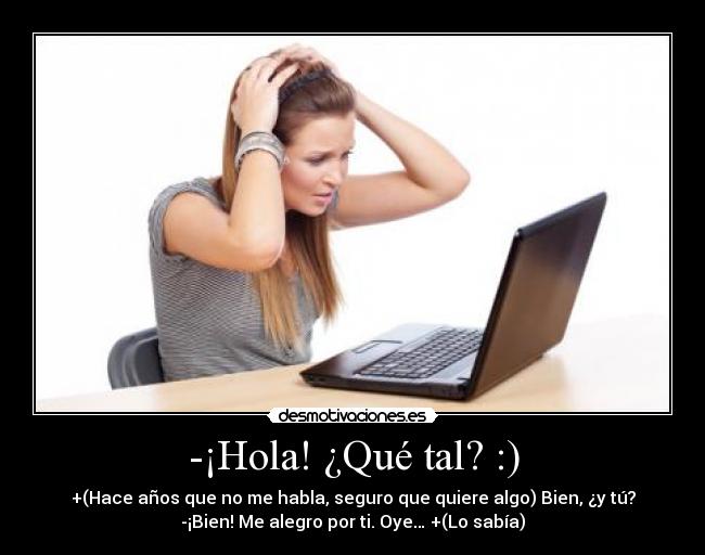 -¡Hola! ¿Qué tal? :) - +(Hace años que no me habla, seguro que quiere algo) Bien, ¿y tú?
-¡Bien! Me alegro por ti. Oye… +(Lo sabía)
