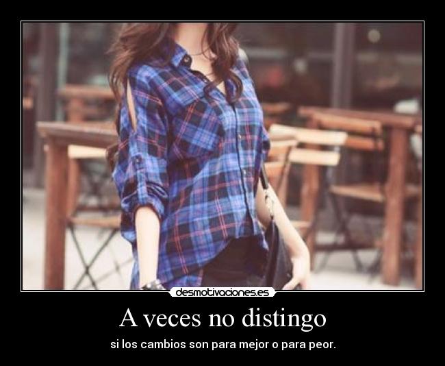 A veces no distingo - si los cambios son para mejor o para peor.