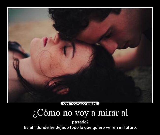 ¿Cómo no voy a mirar al - pasado?
Es ahí donde he dejado todo lo que quiero ver en mi futuro.