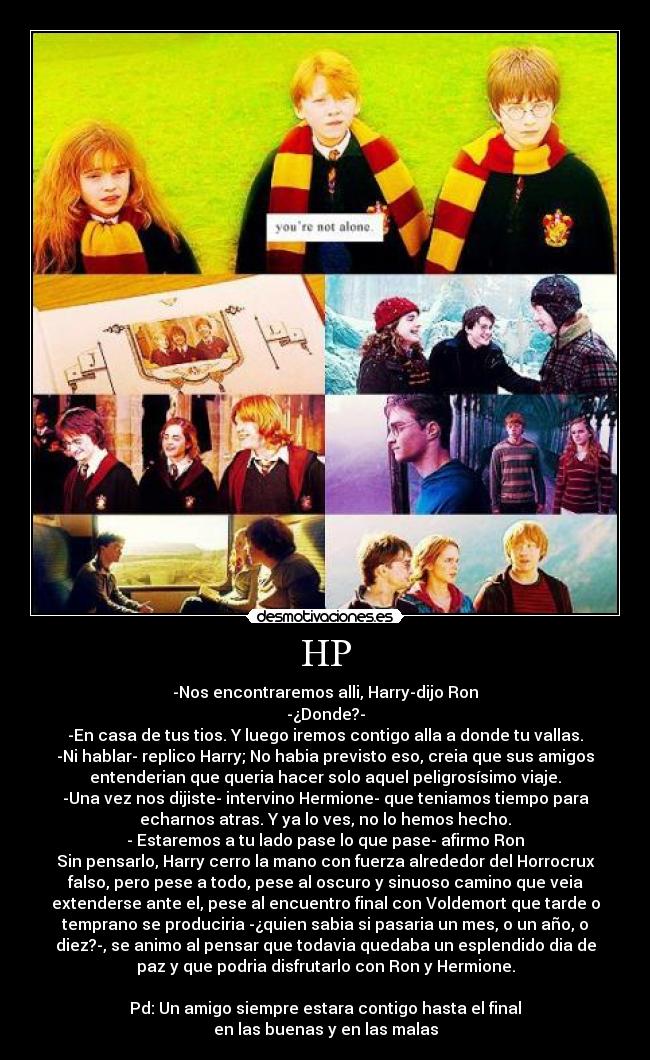 HP - -Nos encontraremos alli, Harry-dijo Ron
-¿Donde?-
-En casa de tus tios. Y luego iremos contigo alla a donde tu vallas.
-Ni hablar- replico Harry; No habia previsto eso, creia que sus amigos
entenderian que queria hacer solo aquel peligrosísimo viaje.
-Una vez nos dijiste- intervino Hermione- que teniamos tiempo para
echarnos atras. Y ya lo ves, no lo hemos hecho.
- Estaremos a tu lado pase lo que pase- afirmo Ron
Sin pensarlo, Harry cerro la mano con fuerza alrededor del Horrocrux
falso, pero pese a todo, pese al oscuro y sinuoso camino que veia
extenderse ante el, pese al encuentro final con Voldemort que tarde o
temprano se produciria -¿quien sabia si pasaria un mes, o un año, o
diez?-, se animo al pensar que todavia quedaba un esplendido dia de
paz y que podria disfrutarlo con Ron y Hermione.
Pd: Un amigo siempre estara contigo hasta el final
en las buenas y en las malas