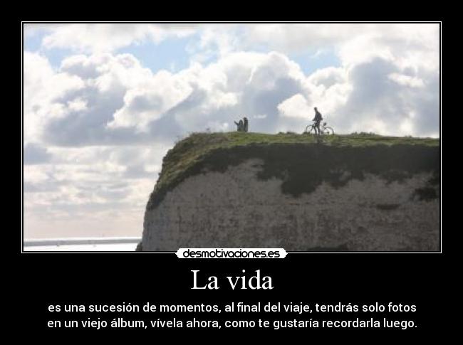 La vida - es una sucesión de momentos, al final del viaje, tendrás solo fotos
en un viejo álbum, vívela ahora, como te gustaría recordarla luego.
