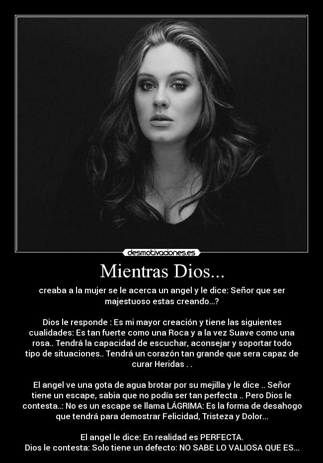 Mientras Dios... - creaba a la mujer se le acerca un angel y le dice: Señor que ser
majestuoso estas creando...?

Dios le responde : Es mi mayor creación y tiene las siguientes
cualidades: Es tan fuerte como una Roca y a la vez Suave como una
rosa.. Tendrá la capacidad de escuchar, aconsejar y soportar todo
tipo de situaciones.. Tendrá un corazón tan grande que sera capaz de
curar Heridas . .

El angel ve una gota de agua brotar por su mejilla y le dice .. Señor
tiene un escape, sabia que no podía ser tan perfecta .. Pero Dios le
contesta..: No es un escape se llama LÁGRIMA: Es la forma de desahogo
que tendrá para demostrar Felicidad, Tristeza y Dolor...

El angel le dice: En realidad es PERFECTA.
Dios le contesta: Solo tiene un defecto: NO SABE LO VALIOSA QUE ES...