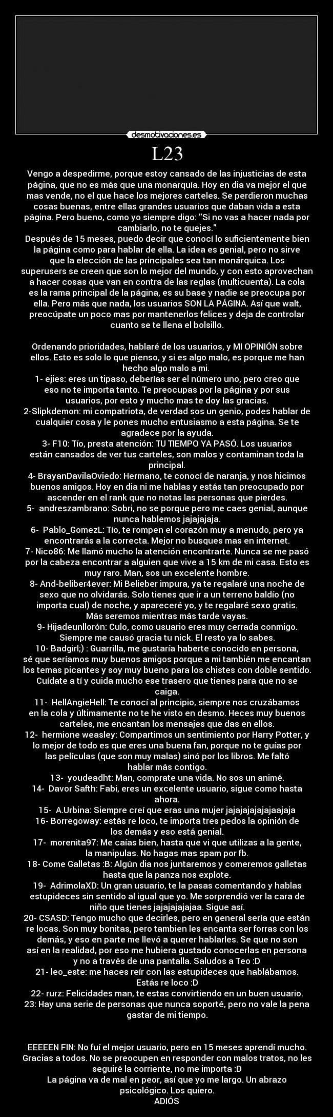 L23 - Vengo a despedirme, porque estoy cansado de las injusticias de esta
página, que no es más que una monarquía. Hoy en dia va mejor el que
mas vende, no el que hace los mejores carteles. Se perdieron muchas
cosas buenas, entre ellas grandes usuarios que daban vida a esta
página. Pero bueno, como yo siempre digo: Si no vas a hacer nada por
cambiarlo, no te quejes.
Después de 15 meses, puedo decir que conocí lo suficientemente bien
la página como para hablar de ella. La idea es genial, pero no sirve
que la elección de las principales sea tan monárquica. Los
superusers se creen que son lo mejor del mundo, y con esto aprovechan
a hacer cosas que van en contra de las reglas (multicuenta). La cola
es la rama principal de la página, es su base y nadie se preocupa por
ella. Pero más que nada, los usuarios SON LA PÁGINA. Así que walt,
preocúpate un poco mas por mantenerlos felices y deja de controlar
cuanto se te llena el bolsillo.

Ordenando prioridades, hablaré de los usuarios, y MI OPINIÓN sobre
ellos. Esto es solo lo que pienso, y si es algo malo, es porque me han
hecho algo malo a mi. 
1- ejies: eres un tipaso, deberías ser el número uno, pero creo que
eso no te importa tanto. Te preocupas por la página y por sus
usuarios, por esto y mucho mas te doy las gracias.
2-Slipkdemon: mi compatriota, de verdad sos un genio, podes hablar de
cualquier cosa y le pones mucho entusiasmo a esta página. Se te
agradece por la ayuda.
3- F10: Tío, presta atención: TU TIEMPO YA PASÓ. Los usuarios
están cansados de ver tus carteles, son malos y contaminan toda la
principal.
4- BrayanDavilaOviedo: Hermano, te conocí de naranja, y nos hicimos
buenos amigos. Hoy en dia ni me hablas y estás tan preocupado por
ascender en el rank que no notas las personas que pierdes.
5-  andreszambrano: Sobri, no se porque pero me caes genial, aunque
nunca hablemos jajajajaja.
6-  Pablo_GomezL: Tío, te rompen el corazón muy a menudo, pero ya
encontrarás a la correcta. Mejor no busques mas en internet.
7- Nico86: Me llamó mucho la atención encontrarte. Nunca se me pasó
por la cabeza encontrar a alguien que vive a 15 km de mi casa. Esto es
muy raro. Man, sos un excelente hombre.
8- And-beliber4ever: Mi Belieber impura, ya te regalaré una noche de
sexo que no olvidarás. Solo tienes que ir a un terreno baldío (no
importa cual) de noche, y apareceré yo, y te regalaré sexo gratis.
Más seremos mientras más tarde vayas.
9- Hijadeunllorón: Culo, como usuario eres muy cerrada conmigo.
Siempre me causó gracia tu nick. El resto ya lo sabes.
10- Badgirl;) : Guarrilla, me gustaría haberte conocido en persona,
sé que seríamos muy buenos amigos porque a mi también me encantan
los temas picantes y soy muy bueno para los chistes con doble sentido.
Cuídate a tí y cuida mucho ese trasero que tienes para que no se
caiga.
11-  HellAngieHell: Te conocí al principio, siempre nos cruzábamos
en la cola y últimamente no te he visto en desmo. Heces muy buenos
carteles, me encantan los mensajes que das en ellos.
12-  hermione weasley: Compartimos un sentimiento por Harry Potter, y
lo mejor de todo es que eres una buena fan, porque no te guías por
las películas (que son muy malas) sinó por los libros. Me faltó
hablar más contigo.
13-  youdeadht: Man, comprate una vida. No sos un animé.
14-  Davor Safth: Fabi, eres un excelente usuario, sigue como hasta
ahora.
15-  A.Urbina: Siempre creí que eras una mujer jajajajajajajaajaja
16- Borregoway: estás re loco, te importa tres pedos la opinión de
los demás y eso está genial.
17-  morenita97: Me caías bien, hasta que vi que utilizas a la gente,
la manipulas. No hagas mas spam por fb.
18- Come Galletas :B: Algún dia nos juntaremos y comeremos galletas
hasta que la panza nos explote.
19-  AdrimolaXD: Un gran usuario, te la pasas comentando y hablas
estupideces sin sentido al igual que yo. Me sorprendió ver la cara de
niño que tienes jajajajajajaa. Sigue así.
20- CSASD: Tengo mucho que decirles, pero en general sería que están
re locas. Son muy bonitas, pero tambien les encanta ser forras con los
demás, y eso en parte me llevó a querer hablarles. Se que no son
así en la realidad, por eso me hubiera gustado conocerlas en persona
y no a través de una pantalla. Saludos a Teo :D
21- leo_este: me haces reír con las estupideces que hablábamos.
Estás re loco :D
22- rurz: Felicidades man, te estas convirtiendo en un buen usuario.
23: Hay una serie de personas que nunca soporté, pero no vale la pena
gastar de mi tiempo.


EEEEEN FIN: No fuí el mejor usuario, pero en 15 meses aprendí mucho.
Gracias a todos. No se preocupen en responder con malos tratos, no les
seguiré la corriente, no me importa :D
La página va de mal en peor, así que yo me largo. Un abrazo
psicológico. Los quiero.
ADIÓS